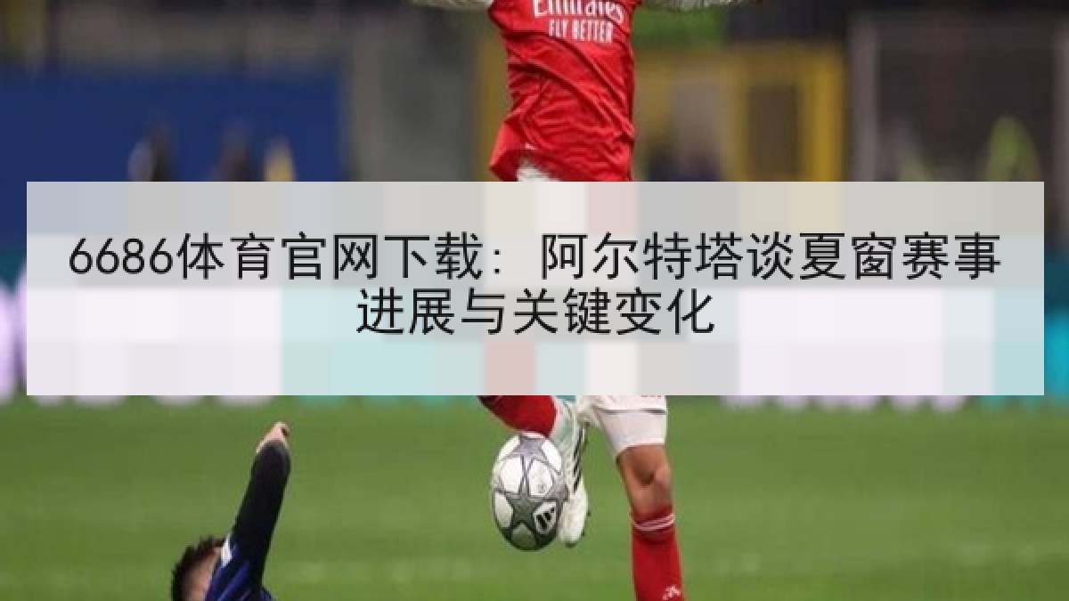 6686体育官网下载: 阿尔特塔谈夏窗赛事进展与关键变化 6686体育官网下载: 阿尔特塔谈夏窗赛事进展与关键变化