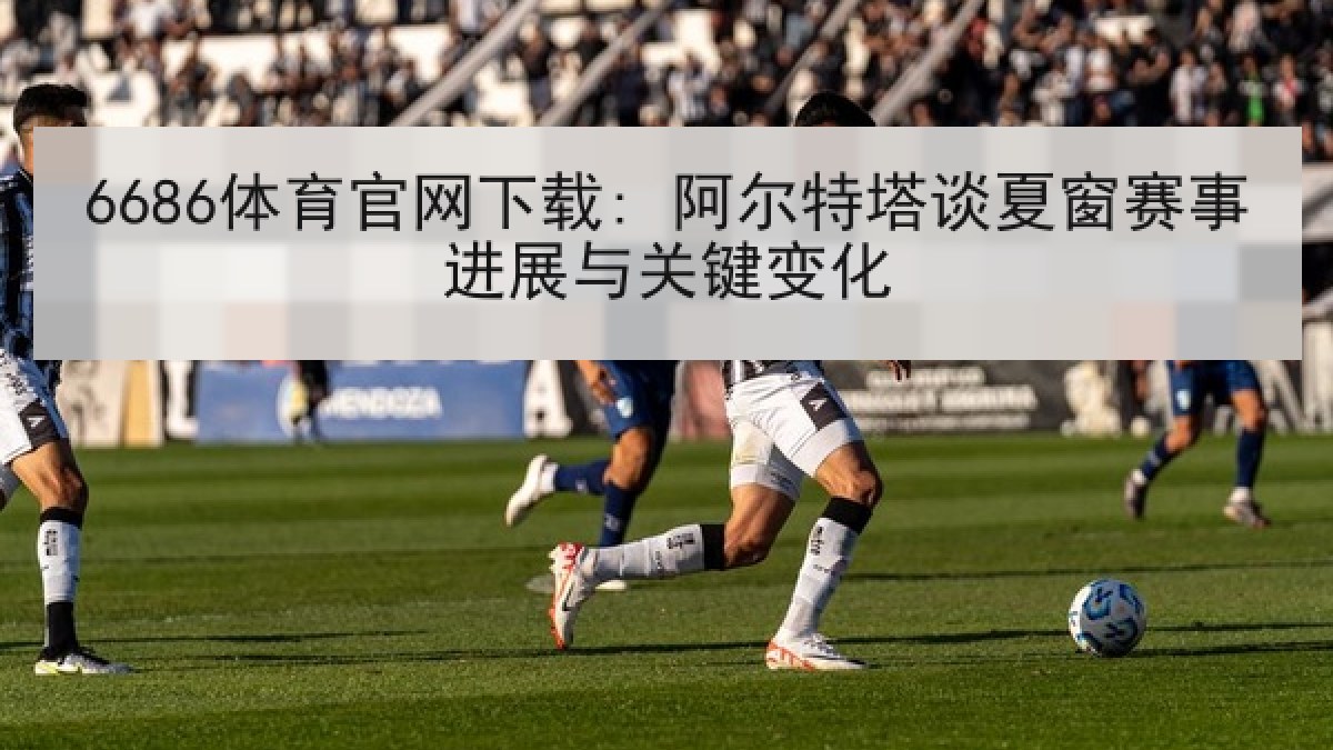 6686体育官网下载: 阿尔特塔谈夏窗赛事进展与关键变化