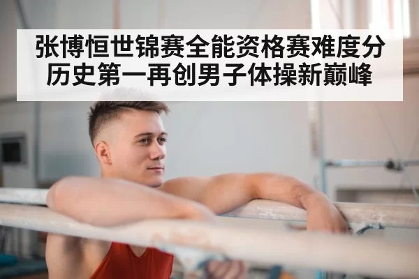 张博恒世锦赛全能资格赛难度分历史第一再创男子体操新巅峰